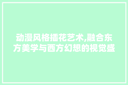 动漫风格插花艺术,融合东方美学与西方幻想的视觉盛宴 动漫风格插花艺术,融合东方美学与西方幻想的视觉盛宴