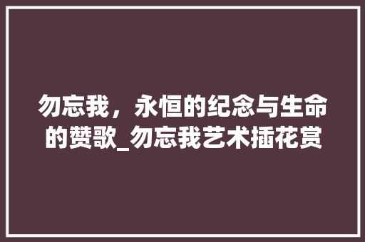 勿忘我，永恒的纪念与生命的赞歌_勿忘我艺术插花赏析