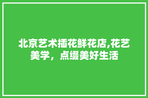 北京艺术插花鲜花店,花艺美学，点缀美好生活