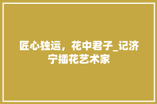匠心独运，花中君子_记济宁插花艺术家