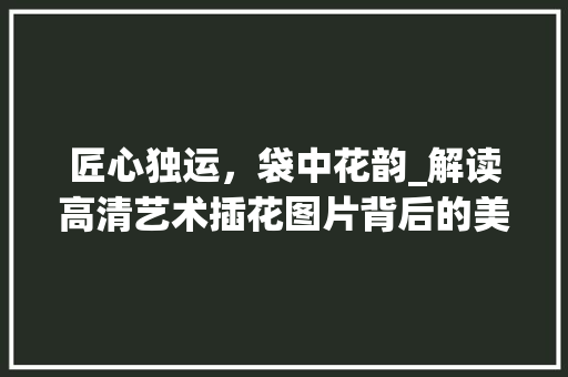 匠心独运，袋中花韵_解读高清艺术插花图片背后的美学奥秘