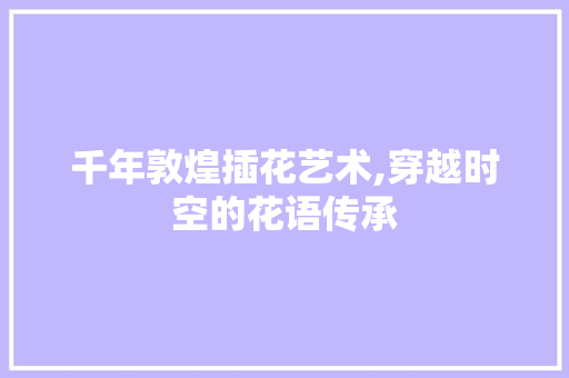 千年敦煌插花艺术,穿越时空的花语传承