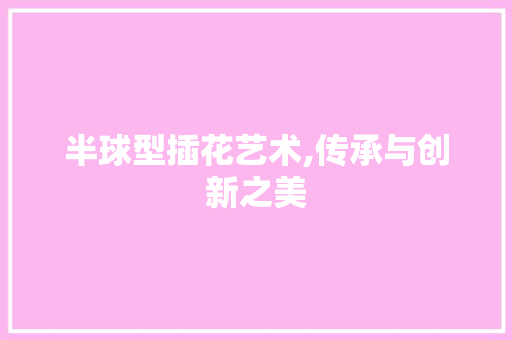 半球型插花艺术,传承与创新之美