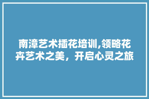 南漳艺术插花培训,领略花卉艺术之美，开启心灵之旅