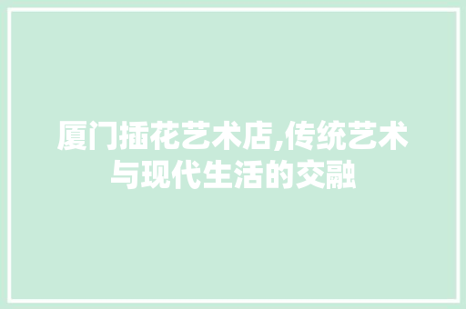 厦门插花艺术店,传统艺术与现代生活的交融
