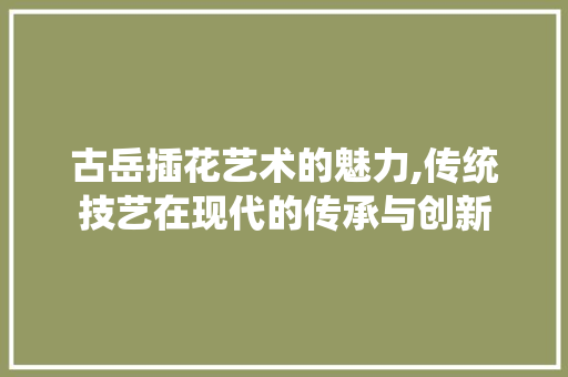 古岳插花艺术的魅力,传统技艺在现代的传承与创新