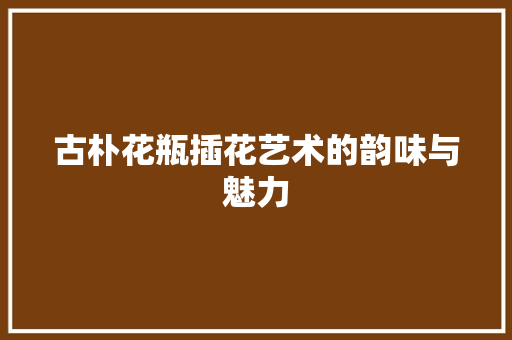 古朴花瓶插花艺术的韵味与魅力