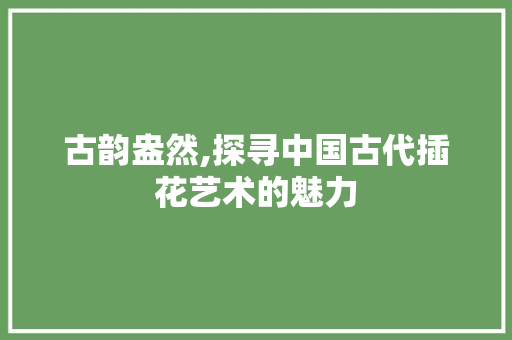 古韵盎然,探寻中国古代插花艺术的魅力