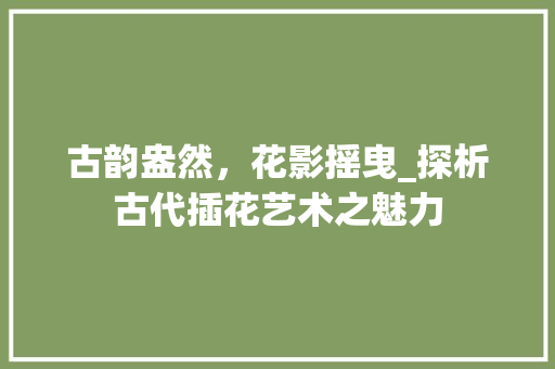 古韵盎然，花影摇曳_探析古代插花艺术之魅力