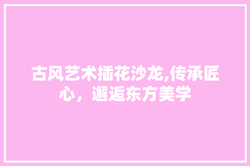 古风艺术插花沙龙,传承匠心，邂逅东方美学
