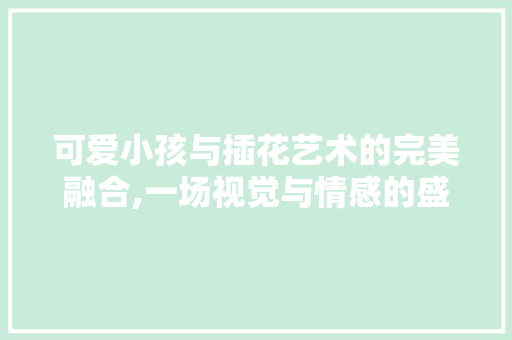 可爱小孩与插花艺术的完美融合,一场视觉与情感的盛宴