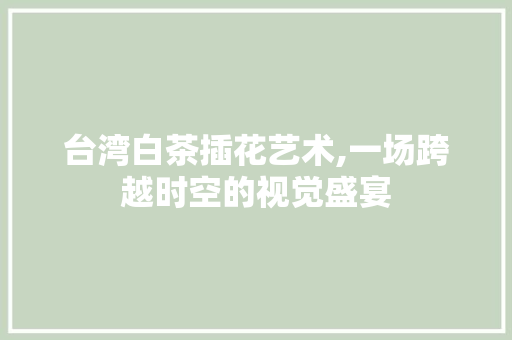 台湾白茶插花艺术,一场跨越时空的视觉盛宴