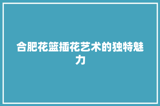 合肥花篮插花艺术的独特魅力