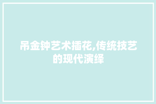 吊金钟艺术插花,传统技艺的现代演绎