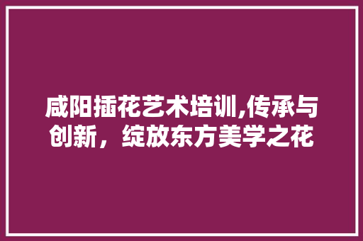 咸阳插花艺术培训,传承与创新，绽放东方美学之花