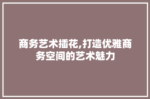 商务艺术插花,打造优雅商务空间的艺术魅力