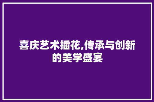 喜庆艺术插花,传承与创新的美学盛宴