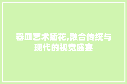 器皿艺术插花,融合传统与现代的视觉盛宴
