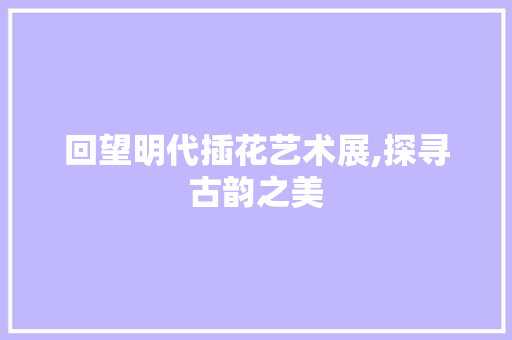 回望明代插花艺术展,探寻古韵之美