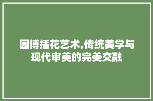 园博插花艺术,传统美学与现代审美的完美交融