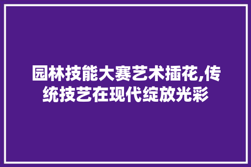 园林技能大赛艺术插花,传统技艺在现代绽放光彩