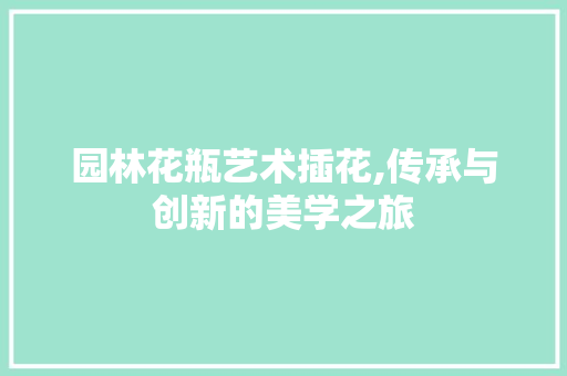 园林花瓶艺术插花,传承与创新的美学之旅