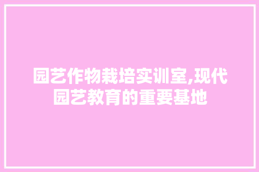 园艺作物栽培实训室,现代园艺教育的重要基地