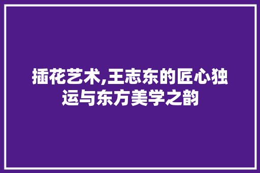 插花艺术,王志东的匠心独运与东方美学之韵 番茄种植技巧