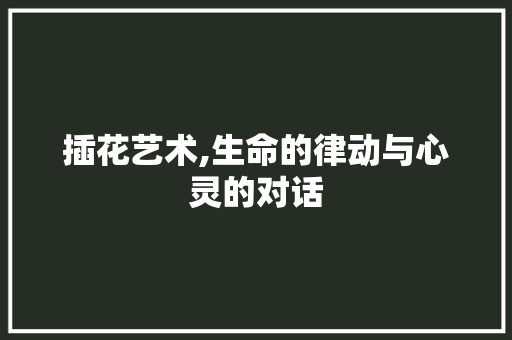 插花艺术,生命的律动与心灵的对话