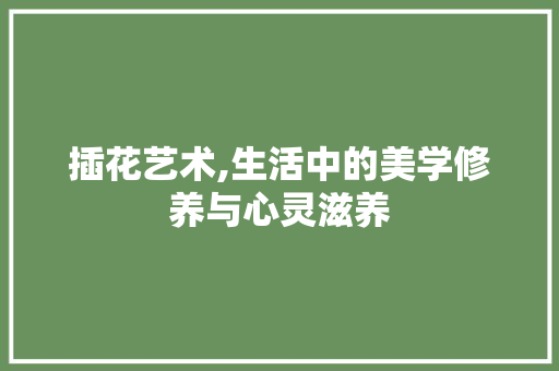 插花艺术,生活中的美学修养与心灵滋养