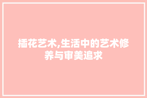 插花艺术,生活中的艺术修养与审美追求
