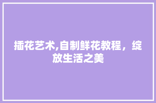 插花艺术,自制鲜花教程，绽放生活之美