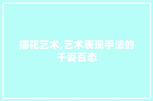 插花艺术,艺术表现手法的千姿百态