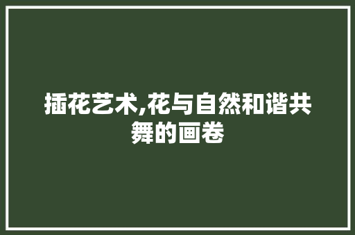 插花艺术,花与自然和谐共舞的画卷
