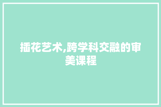 插花艺术,跨学科交融的审美课程