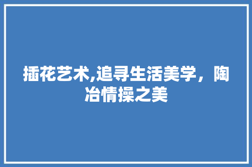 插花艺术,追寻生活美学，陶冶情操之美