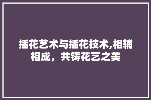 插花艺术与插花技术,相辅相成，共铸花艺之美