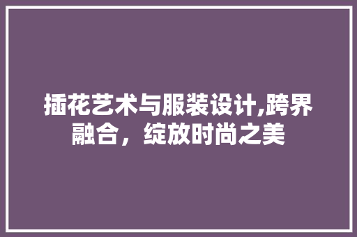 插花艺术与服装设计,跨界融合，绽放时尚之美