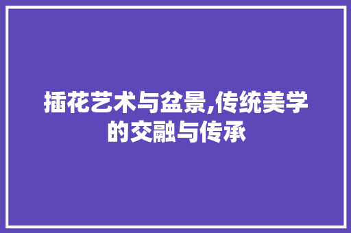 插花艺术与盆景,传统美学的交融与传承