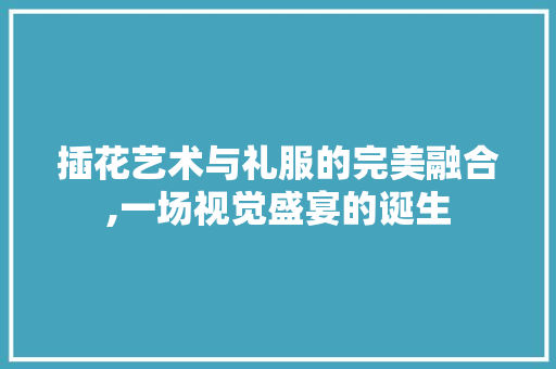 插花艺术与礼服的完美融合,一场视觉盛宴的诞生
