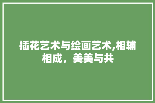 插花艺术与绘画艺术,相辅相成，美美与共