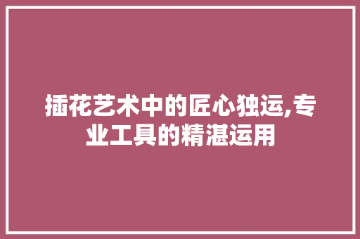 插花艺术中的匠心独运,专业工具的精湛运用