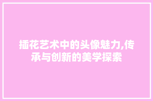 插花艺术中的头像魅力,传承与创新的美学探索 插花艺术中的头像魅力,传承与创新的美学探索