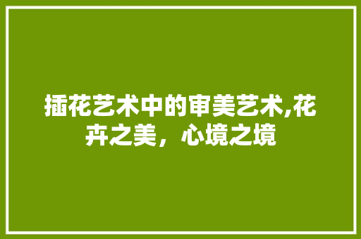 插花艺术中的审美艺术,花卉之美,心境之境 插花艺术中的审美艺术,花卉之美,心境之境