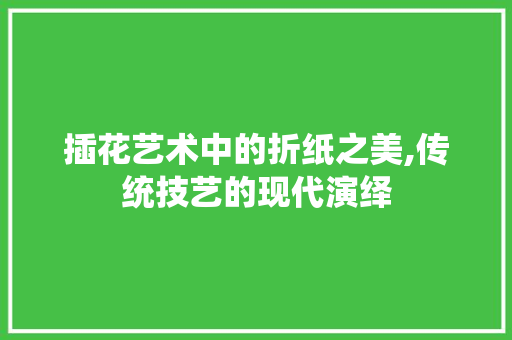 插花艺术中的折纸之美,传统技艺的现代演绎 插花艺术中的折纸之美,传统技艺的现代演绎