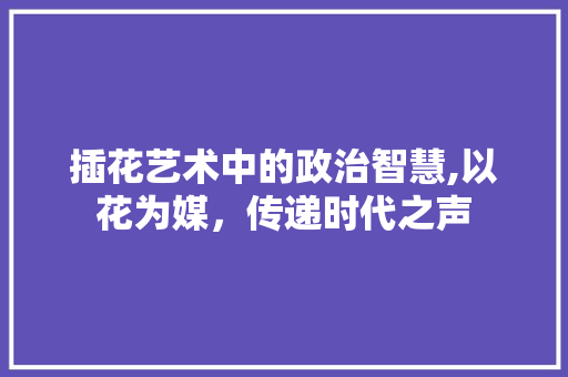 插花艺术中的政治智慧,以花为媒，传递时代之声