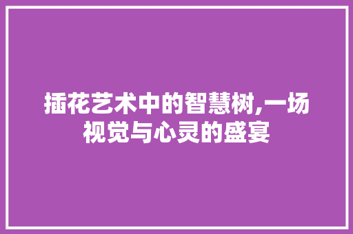 插花艺术中的智慧树,一场视觉与心灵的盛宴 插花艺术中的智慧树,一场视觉与心灵的盛宴