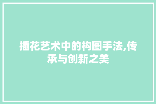 插花艺术中的构图手法,传承与创新之美 插花艺术中的构图手法,传承与创新之美