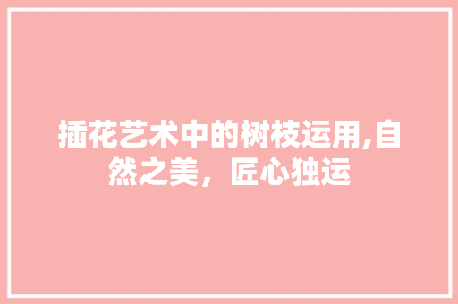 插花艺术中的树枝运用,自然之美,匠心独运 插花艺术中的树枝运用,自然之美,匠心独运