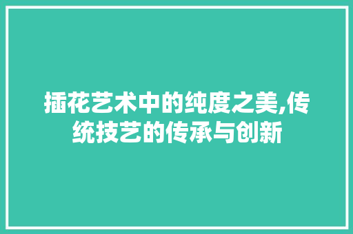 插花艺术中的纯度之美,传统技艺的传承与创新